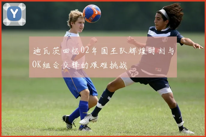 迪瓦茨回忆02年国王队辉煌时刻与OK组合交锋的艰难挑战