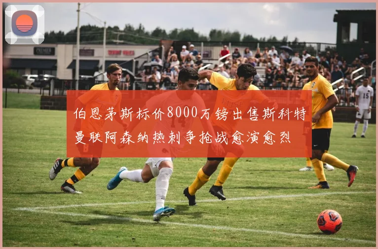 伯恩茅斯标价8000万镑出售斯科特曼联阿森纳热刺争抢战愈演愈烈