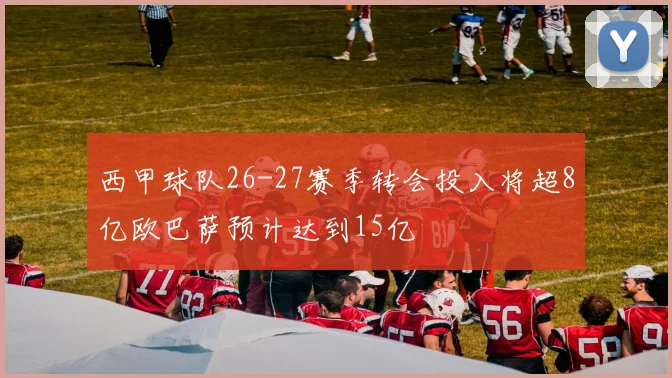 西甲球队26-27赛季转会投入将超8亿欧巴萨预计达到15亿