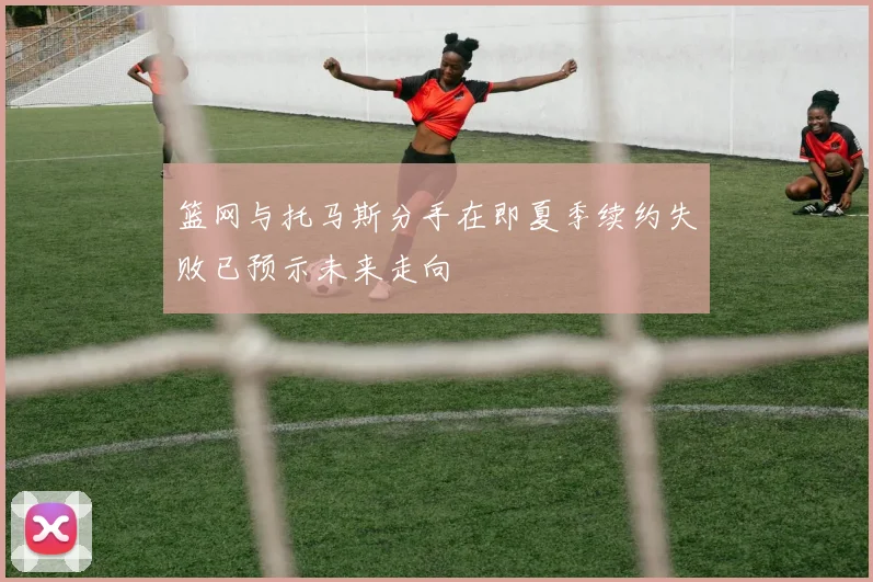 篮网与托马斯分手在即夏季续约失败已预示未来走向