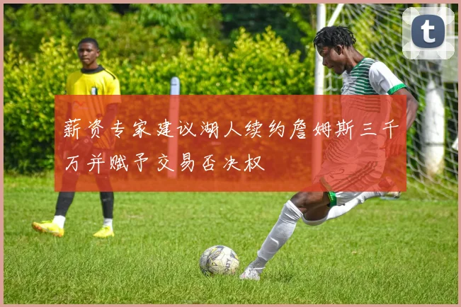 薪资专家建议湖人续约詹姆斯三千万并赋予交易否决权