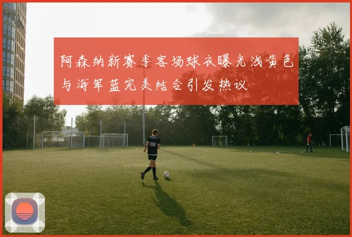 阿森纳新赛季客场球衣曝光浅黄色与海军蓝完美结合引发热议