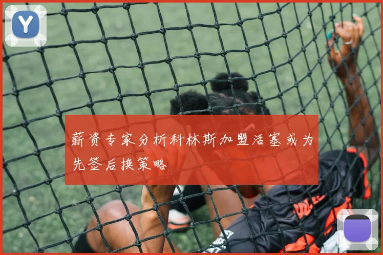 薪资专家分析科林斯加盟活塞或为先签后换策略