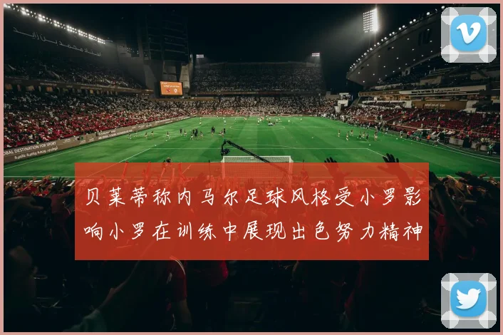 贝莱蒂称内马尔足球风格受小罗影响小罗在训练中展现出色努力精神