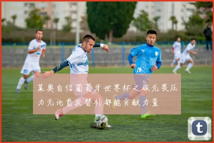 莱奥自信葡萄牙世界杯之旅无畏压力无论首发替补都能贡献力量
