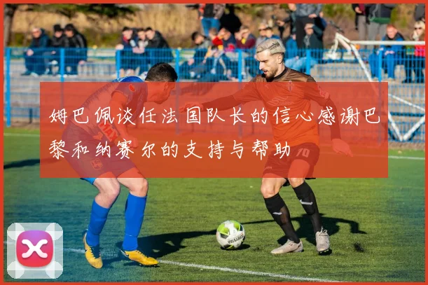 姆巴佩谈任法国队长的信心感谢巴黎和纳赛尔的支持与帮助