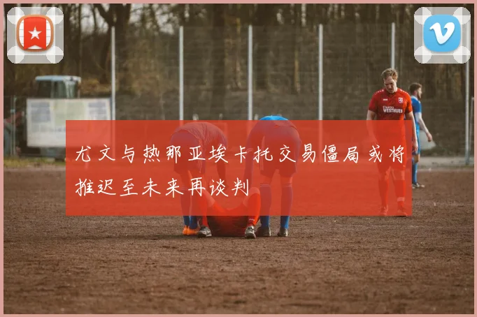 尤文与热那亚埃卡托交易僵局或将推迟至未来再谈判