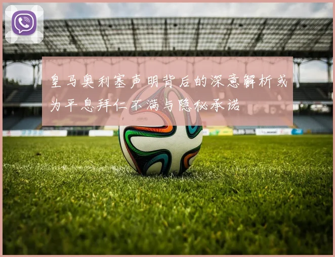 皇马奥利塞声明背后的深意解析或为平息拜仁不满与隐秘承诺