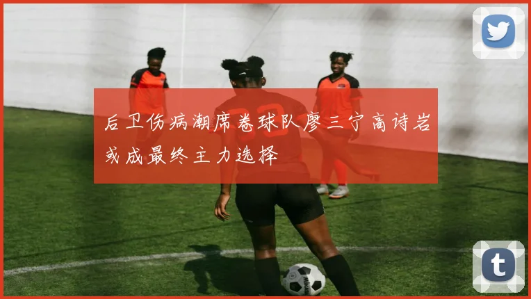 后卫伤病潮席卷球队廖三宁高诗岩或成最终主力选择