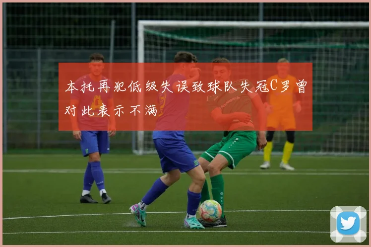 本托再犯低级失误致球队失冠C罗曾对此表示不满