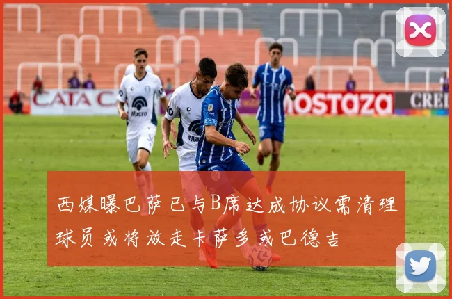 西媒曝巴萨已与B席达成协议需清理球员或将放走卡萨多或巴德吉