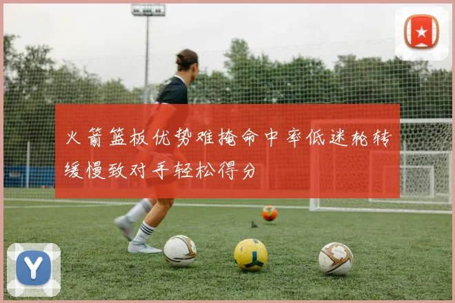 火箭篮板优势难掩命中率低迷轮转缓慢致对手轻松得分